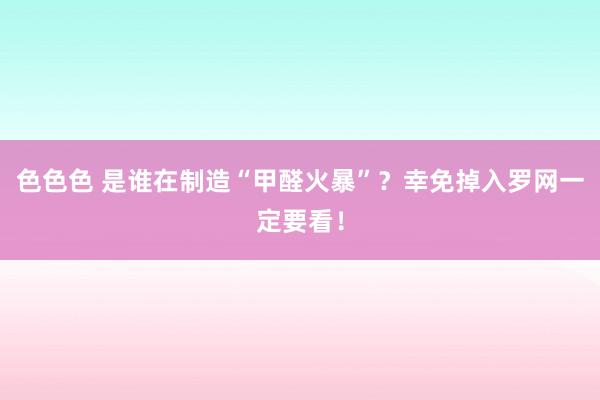 色色色 是谁在制造“甲醛火暴”？幸免掉入罗网一定要看！