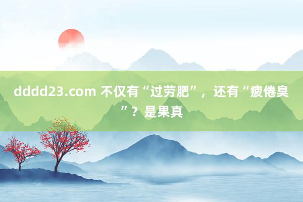 dddd23.com 不仅有“过劳肥”，还有“疲倦臭”？是果真