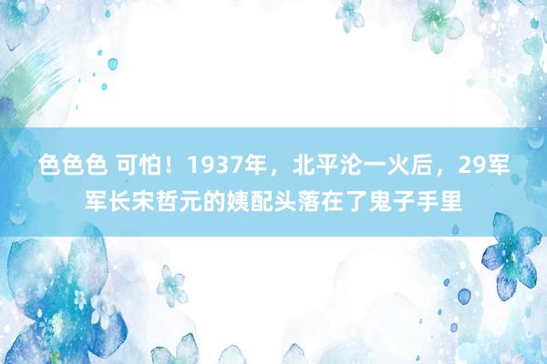 色色色 可怕！1937年，北平沦一火后，29军军长宋哲元的姨配头落在了鬼子手里