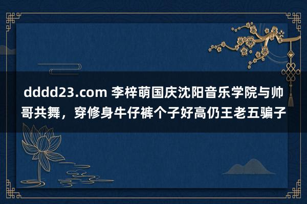 dddd23.com 李梓萌国庆沈阳音乐学院与帅哥共舞，穿修身牛仔裤个子好高仍王老五骗子