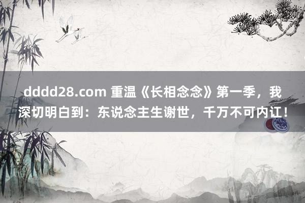 dddd28.com 重温《长相念念》第一季，我深切明白到：东说念主生谢世，千万不可内讧！