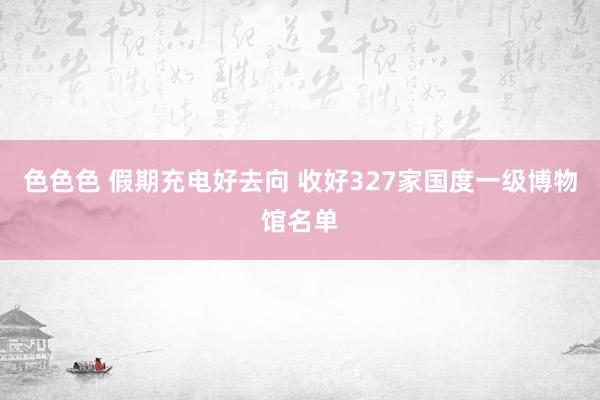 色色色 假期充电好去向 收好327家国度一级博物馆名单