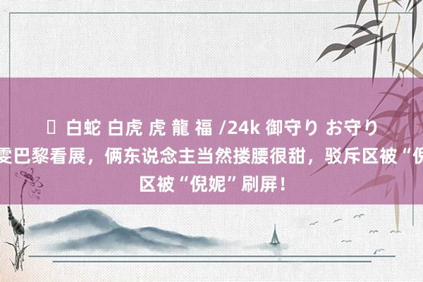 ✨白蛇 白虎 虎 龍 福 /24k 御守り お守り 井柏然刘雯巴黎看展，俩东说念主当然搂腰很甜，驳斥区被“倪妮”刷屏！