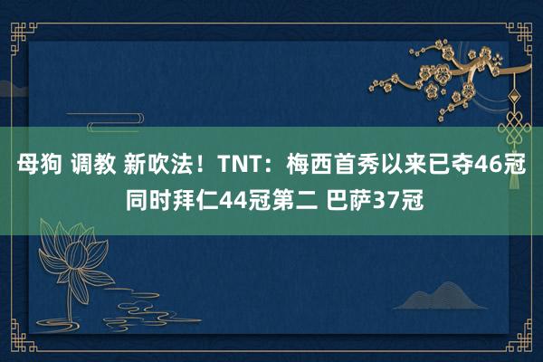 母狗 调教 新吹法！TNT：梅西首秀以来已夺46冠 同时拜仁44冠第二 巴萨37冠