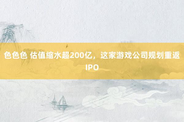 色色色 估值缩水超200亿，这家游戏公司规划重返IPO