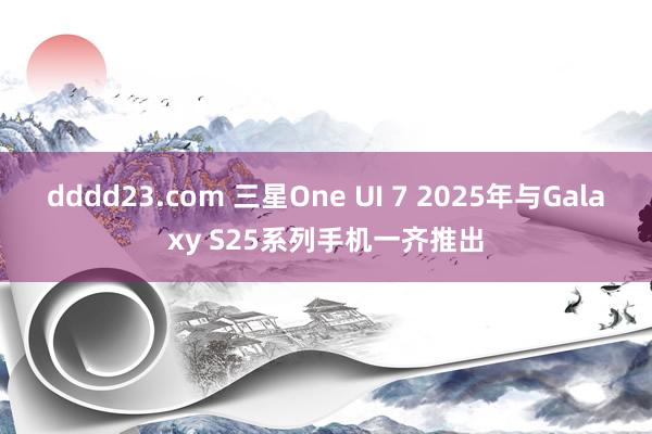 dddd23.com 三星One UI 7 2025年与Galaxy S25系列手机一齐推出