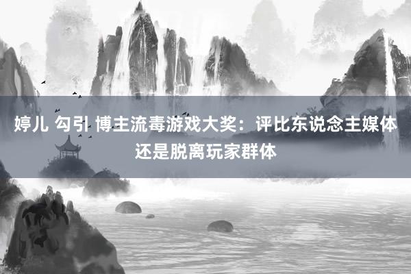 婷儿 勾引 博主流毒游戏大奖：评比东说念主媒体还是脱离玩家群体