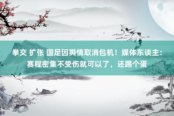 拳交 扩张 国足因舆情取消包机！媒体东谈主：赛程密集不受伤就可以了，还踢个蛋