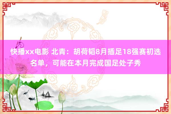 快播xx电影 北青：胡荷韬8月插足18强赛初选名单，可能在本月完成国足处子秀