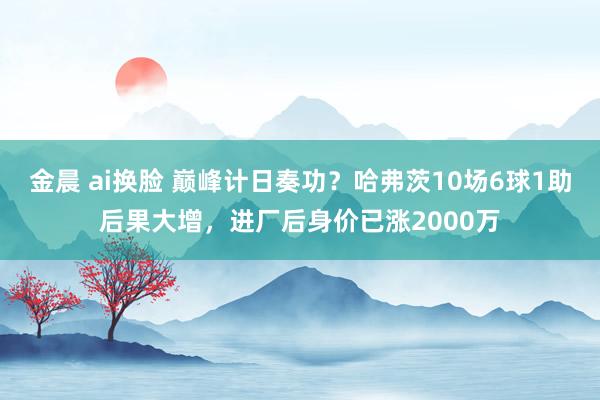 金晨 ai换脸 巅峰计日奏功？哈弗茨10场6球1助后果大增，进厂后身价已涨2000万