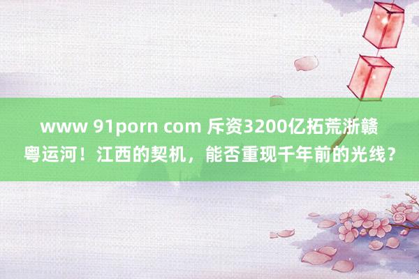 www 91porn com 斥资3200亿拓荒浙赣粤运河！江西的契机，能否重现千年前的光线？