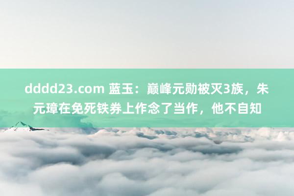 dddd23.com 蓝玉：巅峰元勋被灭3族，朱元璋在免死铁券上作念了当作，他不自知