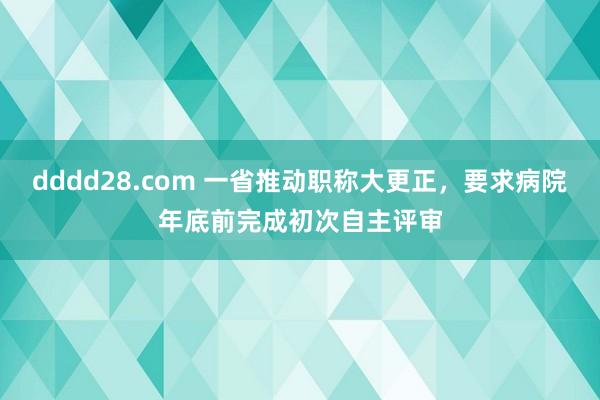 dddd28.com 一省推动职称大更正，要求病院年底前完成初次自主评审