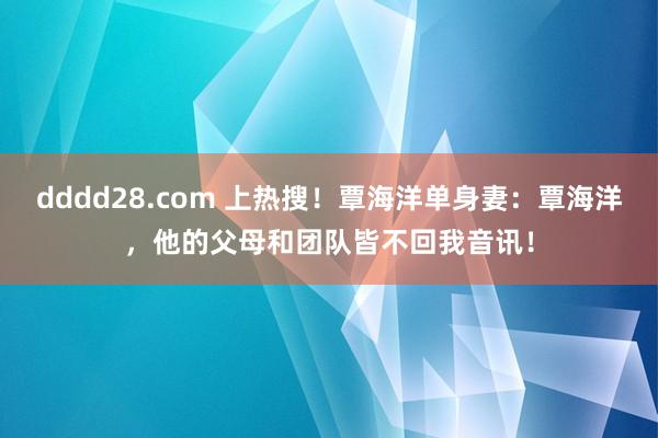 dddd28.com 上热搜！覃海洋单身妻：覃海洋，他的父母和团队皆不回我音讯！