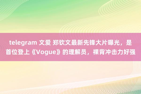 telegram 文爱 郑钦文最新先锋大片曝光，是首位登上《Vogue》的理解员，裸背冲击力好强