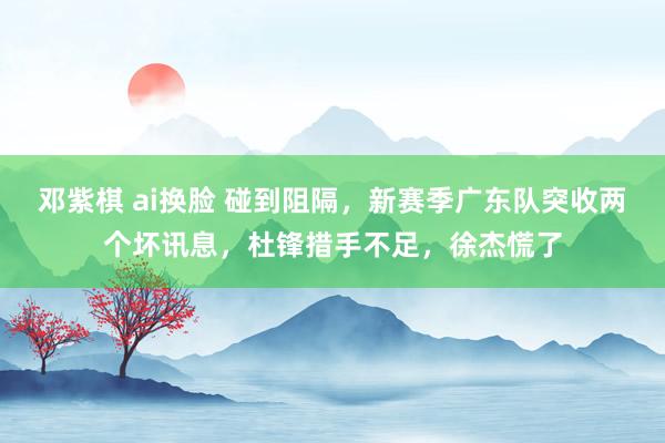 邓紫棋 ai换脸 碰到阻隔，新赛季广东队突收两个坏讯息，杜锋措手不足，徐杰慌了