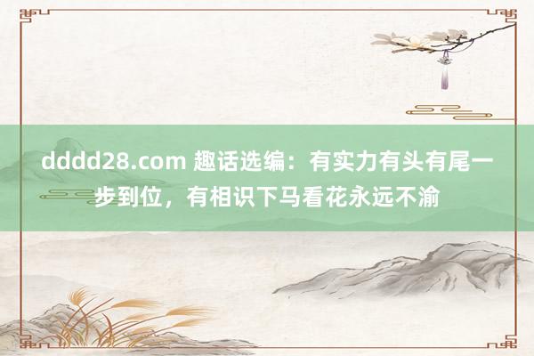 dddd28.com 趣话选编：有实力有头有尾一步到位，有相识下马看花永远不渝