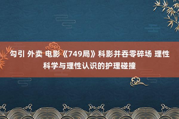 勾引 外卖 电影《749局》科影并吞零碎场 理性科学与理性认识的护理碰撞