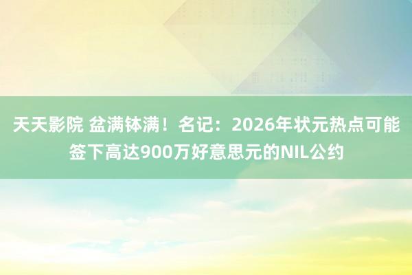 天天影院 盆满钵满！名记：2026年状元热点可能签下高达900万好意思元的NIL公约