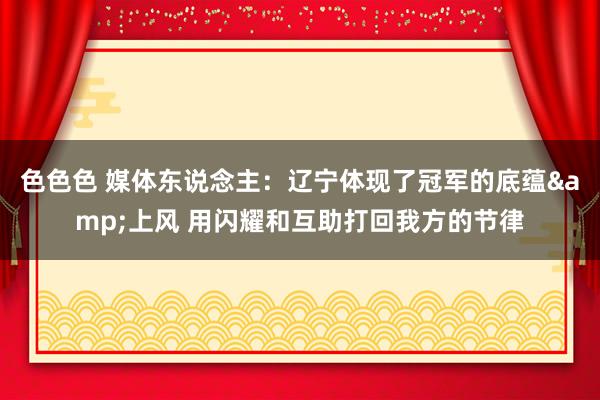 色色色 媒体东说念主：辽宁体现了冠军的底蕴&上风 用闪耀和互助打回我方的节律