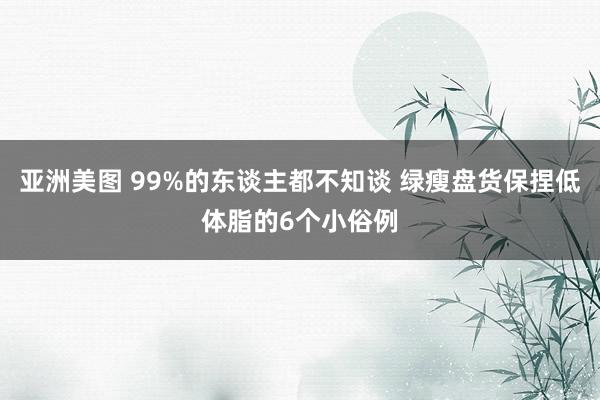 亚洲美图 99%的东谈主都不知谈 绿瘦盘货保捏低体脂的6个小俗例