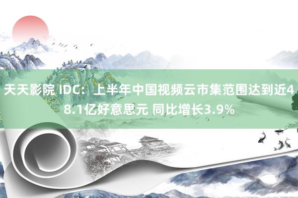 天天影院 IDC：上半年中国视频云市集范围达到近48.1亿好意思元 同比增长3.9%