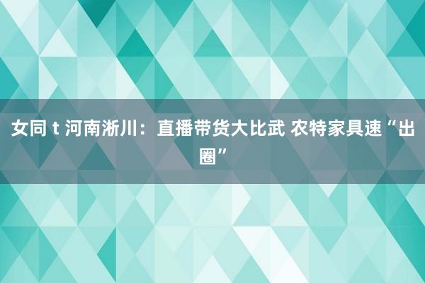 女同 t 河南淅川：直播带货大比武 农特家具速“出圈”