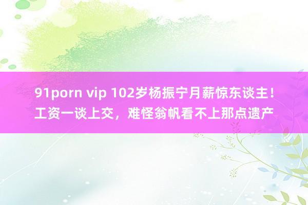 91porn vip 102岁杨振宁月薪惊东谈主！工资一谈上交，难怪翁帆看不上那点遗产