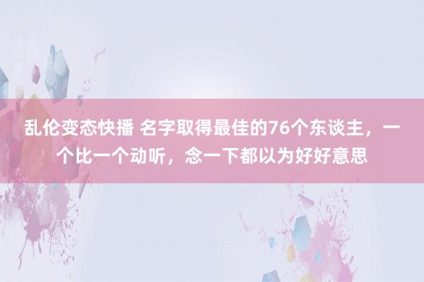 乱伦变态快播 名字取得最佳的76个东谈主，一个比一个动听，念一下都以为好好意思