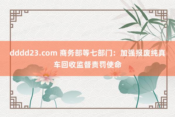 dddd23.com 商务部等七部门：加强报废纯真车回收监督责罚使命