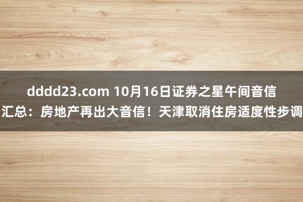 dddd23.com 10月16日证券之星午间音信汇总：房地产再出大音信！天津取消住房适度性步调