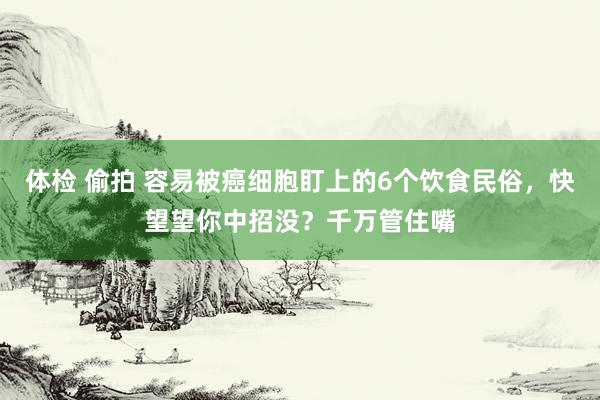 体检 偷拍 容易被癌细胞盯上的6个饮食民俗，快望望你中招没？千万管住嘴