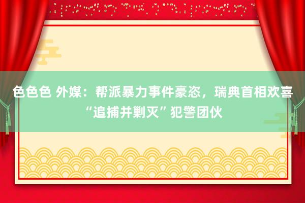 色色色 外媒：帮派暴力事件豪恣，瑞典首相欢喜“追捕并剿灭”犯警团伙