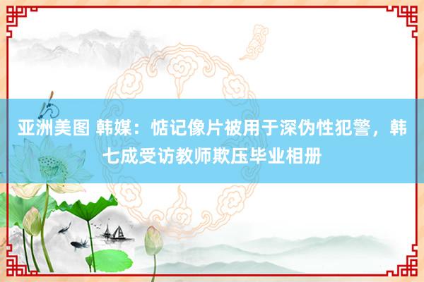 亚洲美图 韩媒：惦记像片被用于深伪性犯警，韩七成受访教师欺压毕业相册