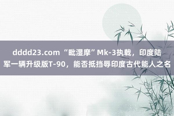 dddd23.com “毗湿摩”Mk-3执戟，印度陆军一辆升级版T-90，能否抵挡辱印度古代能人之名