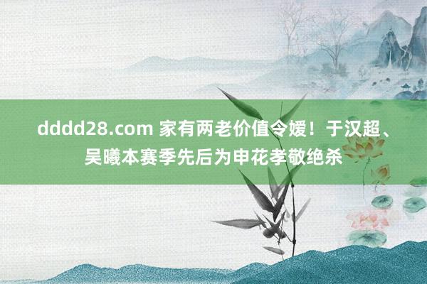 dddd28.com 家有两老价值令嫒！于汉超、吴曦本赛季先后为申花孝敬绝杀