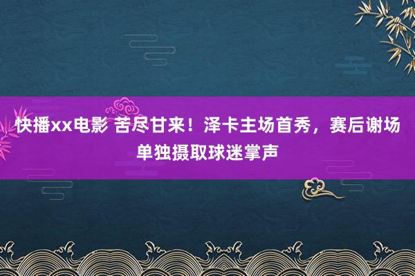 快播xx电影 苦尽甘来！泽卡主场首秀，赛后谢场单独摄取球迷掌声