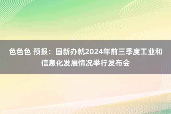 色色色 预报：国新办就2024年前三季度工业和信息化发展情况举行发布会