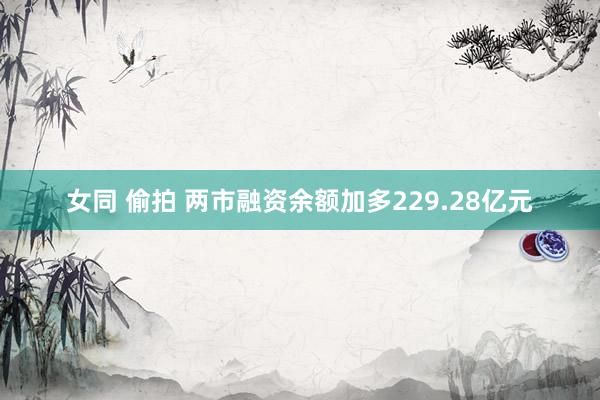 女同 偷拍 两市融资余额加多229.28亿元