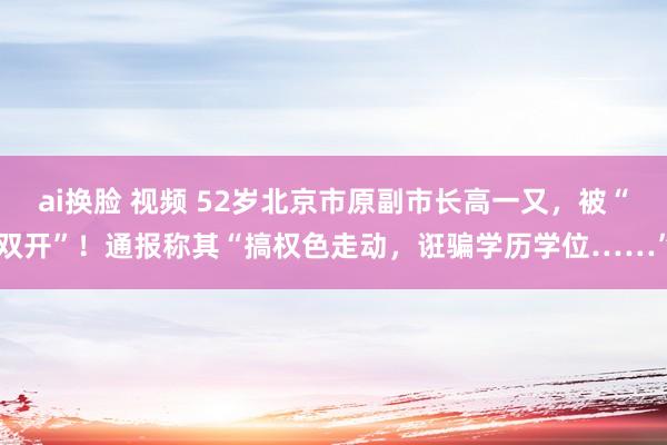 ai换脸 视频 52岁北京市原副市长高一又，被“双开”！通报称其“搞权色走动，诳骗学历学位……”