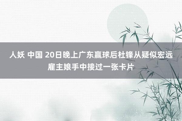 人妖 中国 20日晚上广东赢球后杜锋从疑似宏远雇主娘手中接过一张卡片