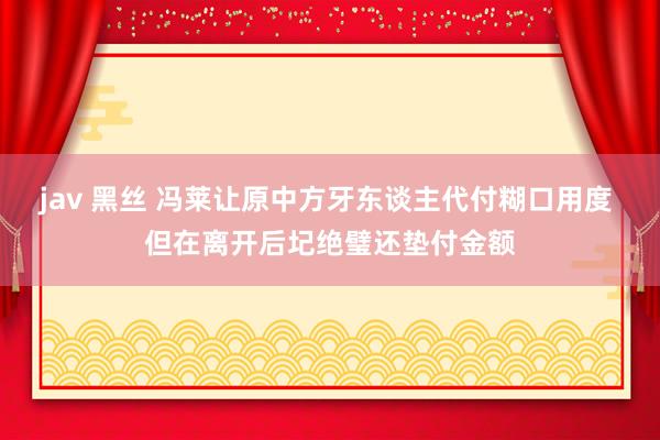 jav 黑丝 冯莱让原中方牙东谈主代付糊口用度 但在离开后圮绝璧还垫付金额