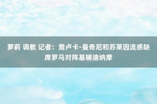 萝莉 调教 记者：詹卢卡-曼奇尼和苏莱因流感缺席罗马对阵基辅迪纳摩