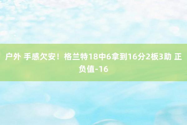 户外 手感欠安！格兰特18中6拿到16分2板3助 正负值-16