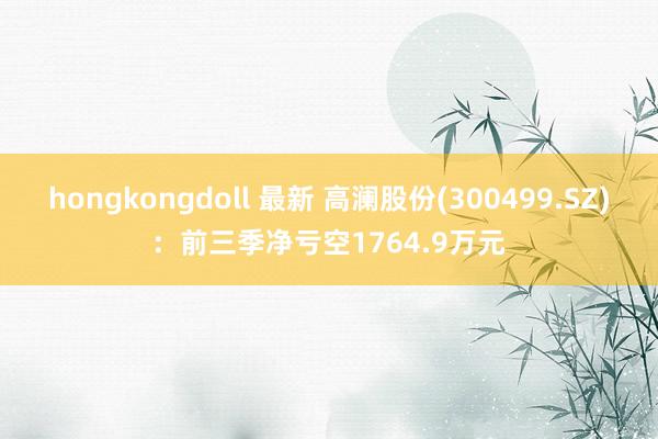 hongkongdoll 最新 高澜股份(300499.SZ)：前三季净亏空1764.9万元