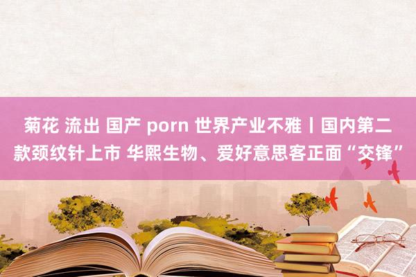 菊花 流出 国产 porn 世界产业不雅丨国内第二款颈纹针上市 华熙生物、爱好意思客正面“交锋”