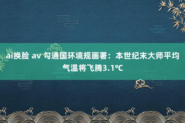 ai换脸 av 勾通国环境规画署：本世纪末大师平均气温将飞腾3.1℃