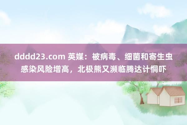 dddd23.com 英媒：被病毒、细菌和寄生虫感染风险增高，北极熊又濒临腾达计恫吓