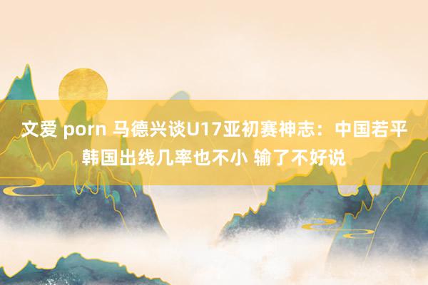 文爱 porn 马德兴谈U17亚初赛神志：中国若平韩国出线几率也不小 输了不好说