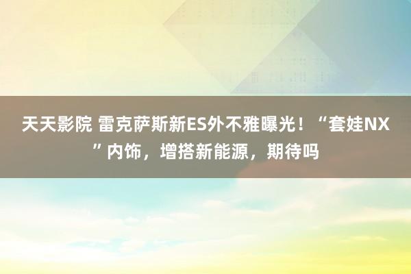 天天影院 雷克萨斯新ES外不雅曝光！“套娃NX”内饰，增搭新能源，期待吗